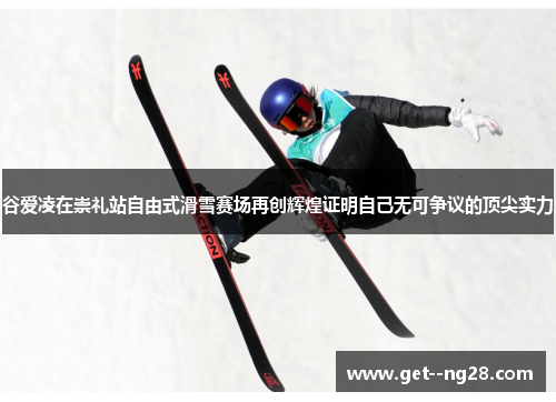 谷爱凌在崇礼站自由式滑雪赛场再创辉煌证明自己无可争议的顶尖实力
