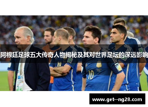 阿根廷足球五大传奇人物揭秘及其对世界足坛的深远影响