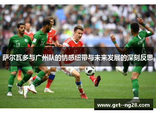 萨尔瓦多与广州队的情感纽带与未来发展的深刻反思