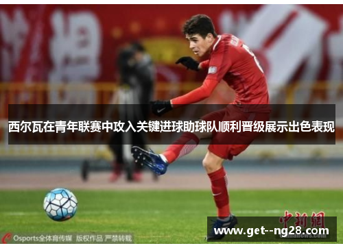 西尔瓦在青年联赛中攻入关键进球助球队顺利晋级展示出色表现