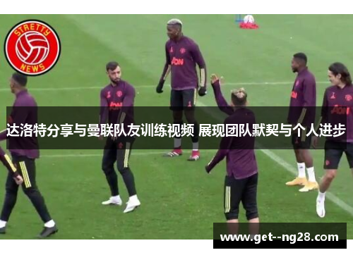 达洛特分享与曼联队友训练视频 展现团队默契与个人进步 达洛特分享与曼联队友训练视频 展现团队默契与个人进步