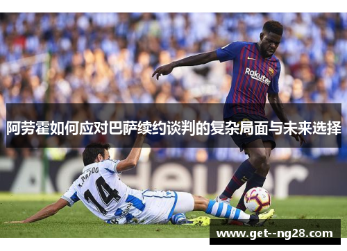 阿劳霍如何应对巴萨续约谈判的复杂局面与未来选择