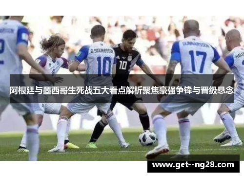 阿根廷与墨西哥生死战五大看点解析聚焦豪强争锋与晋级悬念 阿根廷与墨西哥生死战五大看点解析聚焦豪强争锋与晋级悬念