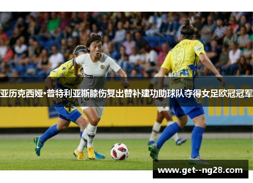 亚历克西娅·普特利亚斯膝伤复出替补建功助球队夺得女足欧冠冠军 亚历克西娅·普特利亚斯膝伤复出替补建功助球队夺得女足欧冠冠军